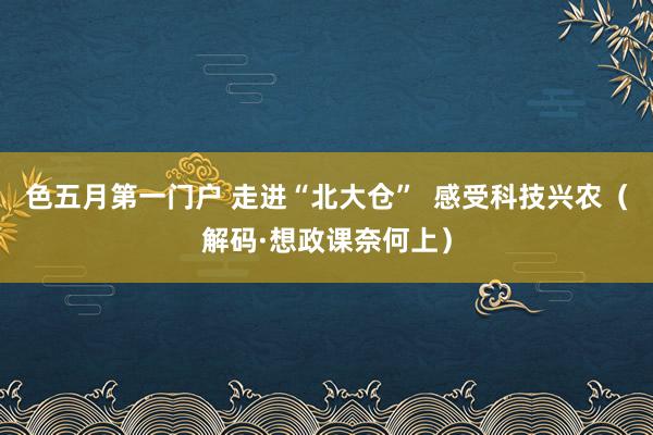 色五月第一门户 走进“北大仓”  感受科技兴农（解码·想政课奈何上）