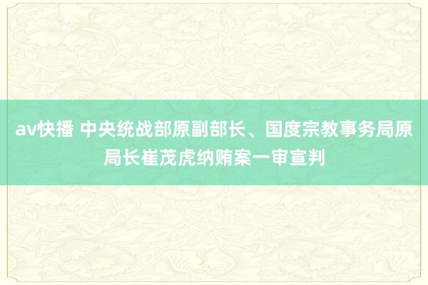 av快播 中央统战部原副部长、国度宗教事务局原局长崔茂虎纳贿案一审宣判