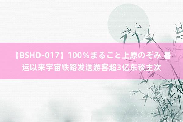 【BSHD-017】100％まるごと上原のぞみ 暑运以来宇宙铁路发送游客超3亿东谈主次