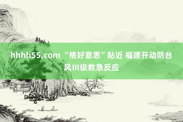 hhhh55.com “格好意思”贴近 福建开动防台风Ⅲ级救急反应