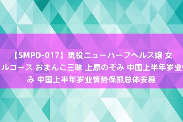 【SMPD-017】現役ニューハーフヘルス嬢 女だらけのスペシャルコース おまんこ三昧 上原のぞみ 中国上半年岁业情势保抓总体安稳