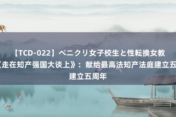 【TCD-022】ペニクリ女子校生と性転換女教師 《走在知产强国大谈上》：献给最高法知产法庭建立五周年