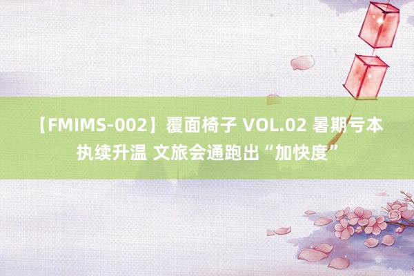 【FMIMS-002】覆面椅子 VOL.02 暑期亏本执续升温 文旅会通跑出“加快度”