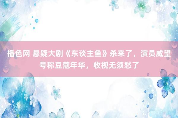 播色网 悬疑大剧《东谈主鱼》杀来了，演员威望号称豆蔻年华，收视无须愁了