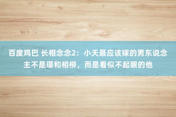 百度鸡巴 长相念念2：小夭最应该嫁的男东说念主不是璟和相柳，而是看似不起眼的他