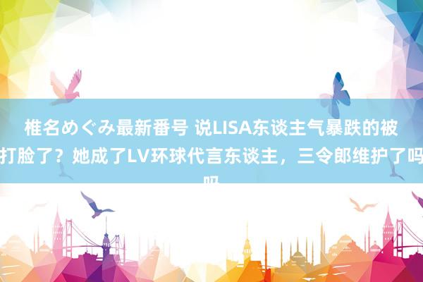 椎名めぐみ最新番号 说LISA东谈主气暴跌的被打脸了？她成了LV环球代言东谈主，三令郎维护了吗