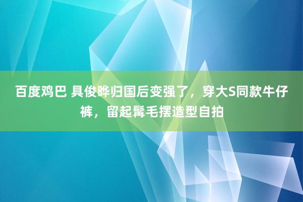 百度鸡巴 具俊晔归国后变强了，穿大S同款牛仔裤，留起髯毛摆造型自拍