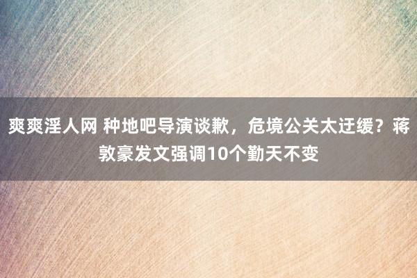 爽爽淫人网 种地吧导演谈歉，危境公关太迂缓？蒋敦豪发文强调10个勤天不变