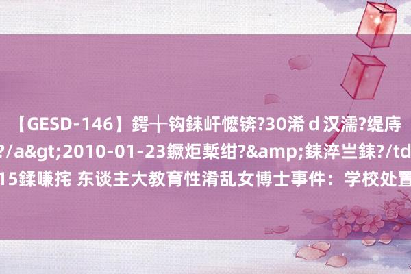 【GESD-146】鍔╁钩銇屽懡锛?30浠ｄ汉濡?缇庤倝銈傝笂銈?3浜?/a>2010-01-23鐝炬槧绀?&銇淬亗銇?/td>115鍒嗛挓 东谈主大教育性淆乱女博士事件：学校处置