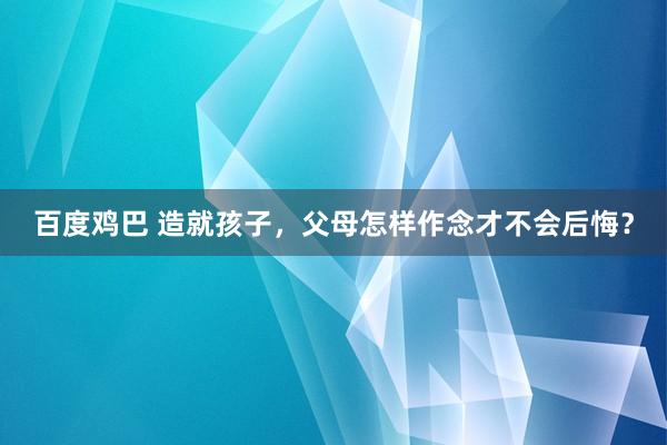 百度鸡巴 造就孩子，父母怎样作念才不会后悔？