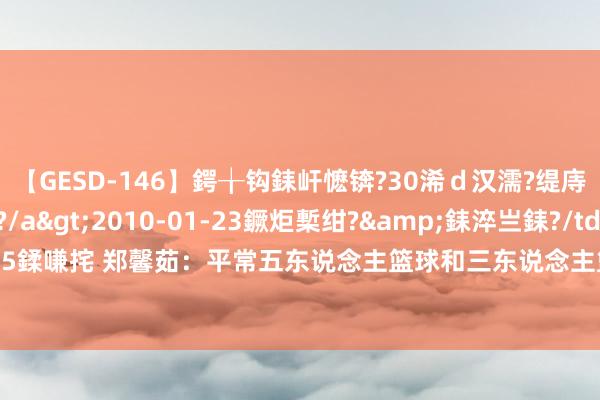 【GESD-146】鍔╁钩銇屽懡锛?30浠ｄ汉濡?缇庤倝銈傝笂銈?3浜?/a>2010-01-23鐝炬槧绀?&銇淬亗銇?/td>115鍒嗛挓 郑馨茹：平常五东说念主篮球和三东说念主篮球齐会练 我方很快就能退换景色