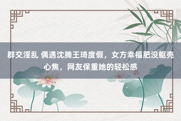 群交淫乱 偶遇沈腾王琦度假，女方幸福肥没躯壳心焦，网友保重她的轻松感