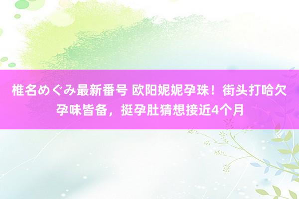 椎名めぐみ最新番号 欧阳妮妮孕珠！街头打哈欠孕味皆备，挺孕肚猜想接近4个月