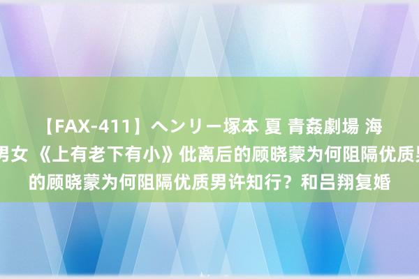 【FAX-411】ヘンリー塚本 夏 青姦劇場 海・山・川 ハマり狂う男女 《上有老下有小》仳离后的顾晓蒙为何阻隔优质男许知行？和吕翔复婚