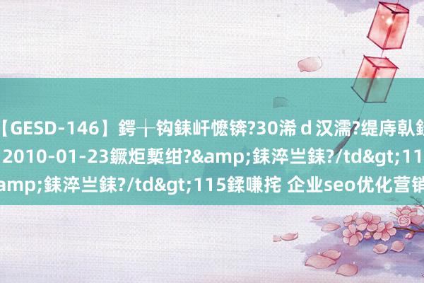 【GESD-146】鍔╁钩銇屽懡锛?30浠ｄ汉濡?缇庤倝銈傝笂銈?3浜?/a>2010-01-23鐝炬槧绀?&銇淬亗銇?/td>115鍒嗛挓 企业seo优化营销