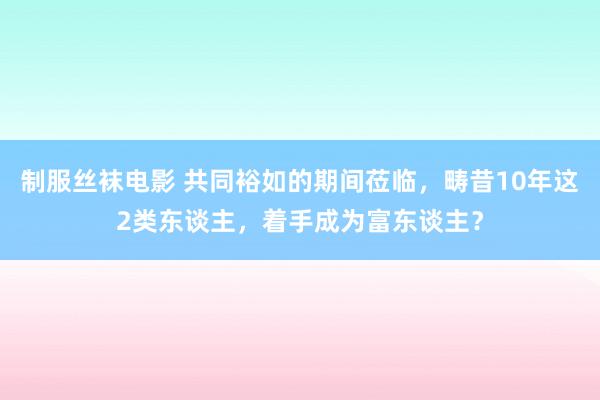 制服丝袜电影 共同裕如的期间莅临，畴昔10年这2类东谈主，着手成为富东谈主？