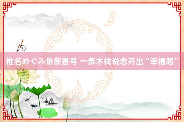 椎名めぐみ最新番号 一条木栈说念开出“幸福路”