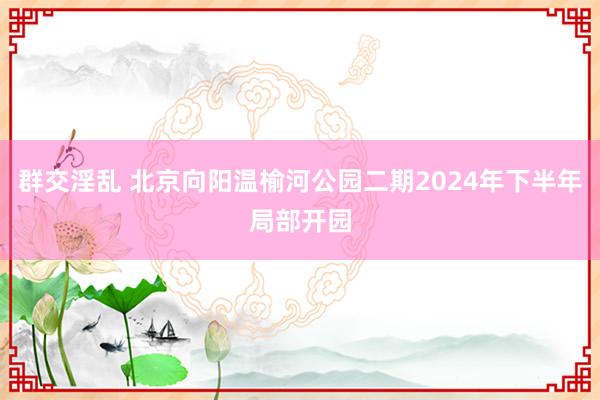 群交淫乱 北京向阳温榆河公园二期2024年下半年局部开园