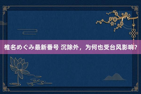 椎名めぐみ最新番号 沉除外，为何也受台风影响？