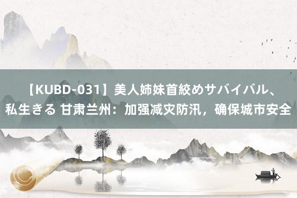 【KUBD-031】美人姉妹首絞めサバイバル、私生きる 甘肃兰州：加强减灾防汛，确保城市安全