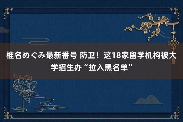 椎名めぐみ最新番号 防卫！这18家留学机构被大学招生办“拉入黑名单”