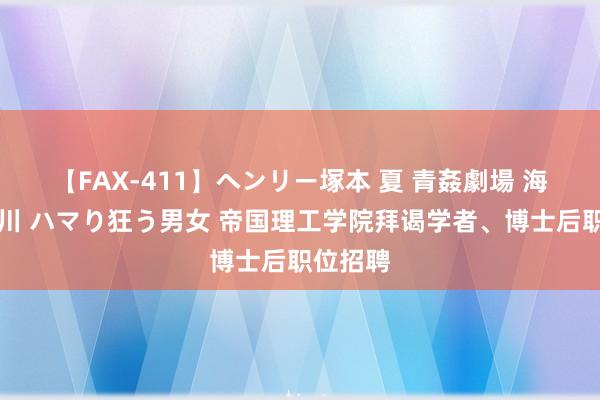 【FAX-411】ヘンリー塚本 夏 青姦劇場 海・山・川 ハマり狂う男女 帝国理工学院拜谒学者、博士后职位招聘