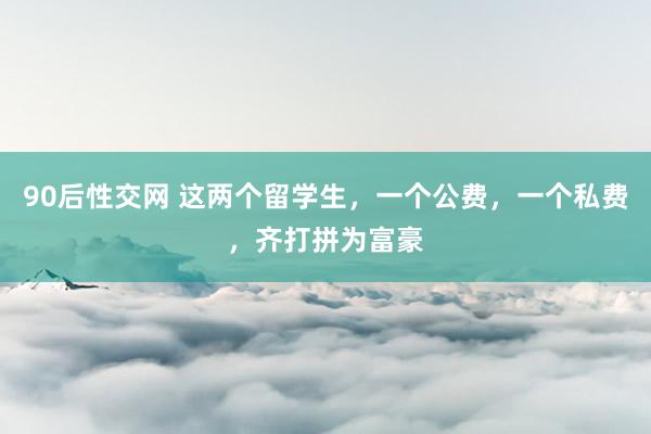 90后性交网 这两个留学生，一个公费，一个私费，齐打拼为富豪