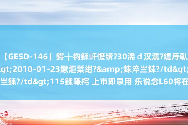 【GESD-146】鍔╁钩銇屽懡锛?30浠ｄ汉濡?缇庤倝銈傝笂銈?3浜?/a>2010-01-23鐝炬槧绀?&銇淬亗銇?/td>115鍒嗛挓 上市即录用 乐说念L60将在9月下旬上