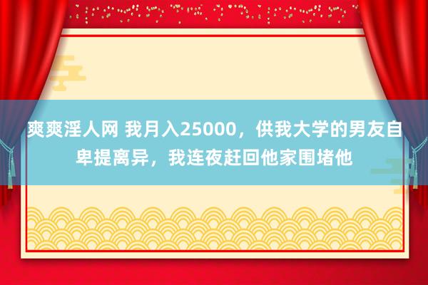 爽爽淫人网 我月入25000，供我大学的男友自卑提离异，我连夜赶回他家围堵他