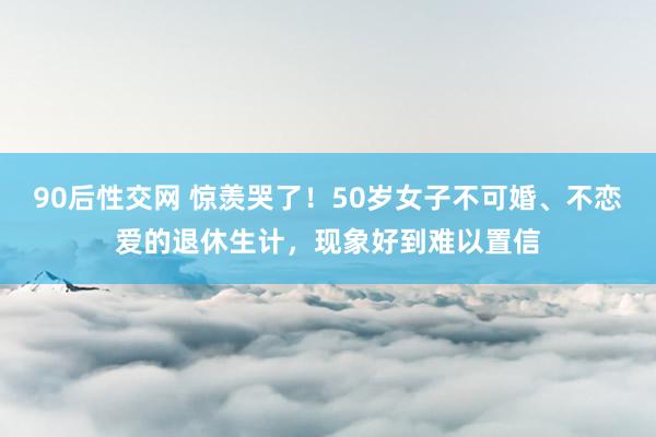 90后性交网 惊羡哭了！50岁女子不可婚、不恋爱的退休生计，现象好到难以置信