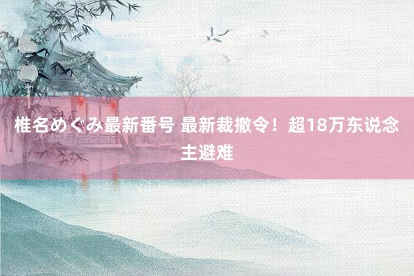 椎名めぐみ最新番号 最新裁撤令！超18万东说念主避难