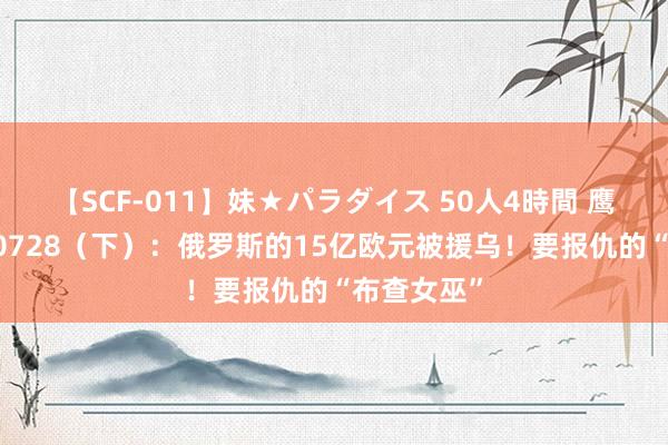 【SCF-011】妹★パラダイス 50人4時間 鹰眼战报240728（下）：俄罗斯的15亿欧元被援乌！要报仇的“布查女巫”