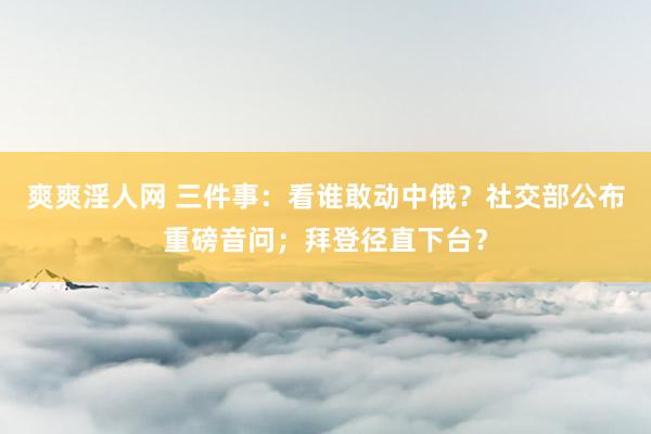 爽爽淫人网 三件事：看谁敢动中俄？社交部公布重磅音问；拜登径直下台？