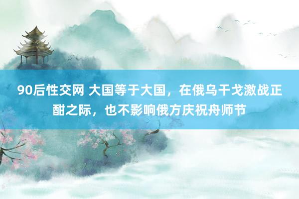 90后性交网 大国等于大国，在俄乌干戈激战正酣之际，也不影响俄方庆祝舟师节