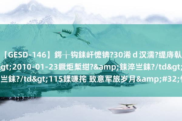 【GESD-146】鍔╁钩銇屽懡锛?30浠ｄ汉濡?缇庤倝銈傝笂銈?3浜?/a>2010-01-23鐝炬槧绀?&銇淬亗銇?/td>115鍒嗛挓 致意军旅岁月&#32;情暖退役老兵