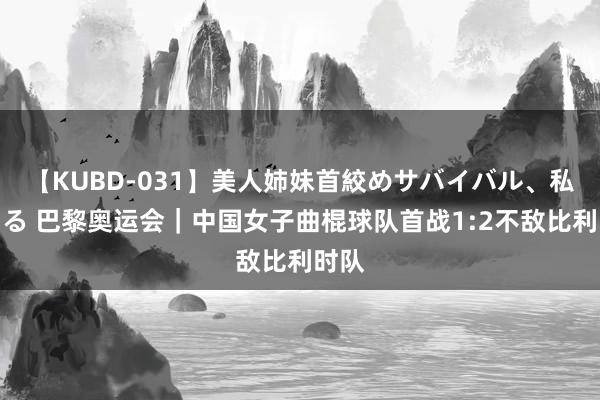 【KUBD-031】美人姉妹首絞めサバイバル、私生きる 巴黎奥运会｜中国女子曲棍球队首战1:2不敌比利时队