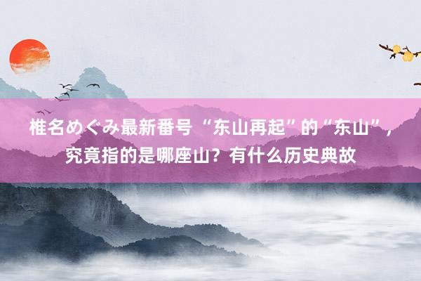 椎名めぐみ最新番号 “东山再起”的“东山”，究竟指的是哪座山？有什么历史典故