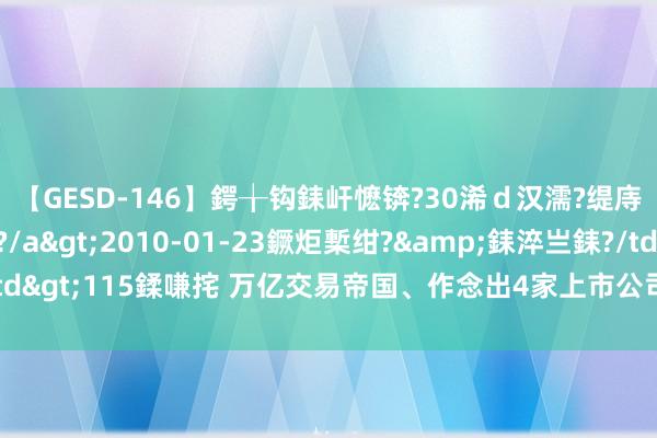 【GESD-146】鍔╁钩銇屽懡锛?30浠ｄ汉濡?缇庤倝銈傝笂銈?3浜?/a>2010-01-23鐝炬槧绀?&銇淬亗銇?/td>115鍒嗛挓 万亿交易帝国、作念出4家上市公司，这个