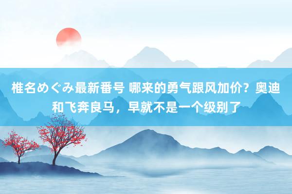 椎名めぐみ最新番号 哪来的勇气跟风加价？奥迪和飞奔良马，早就不是一个级别了