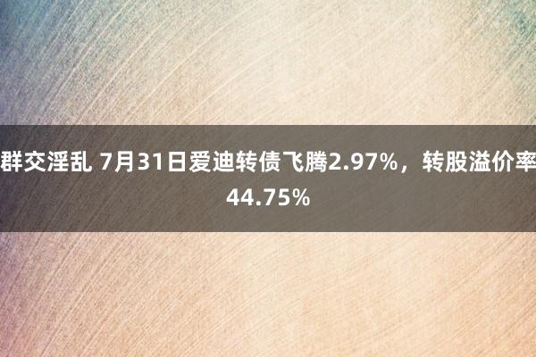 群交淫乱 7月31日爱迪转债飞腾2.97%，转股溢价率44.75%