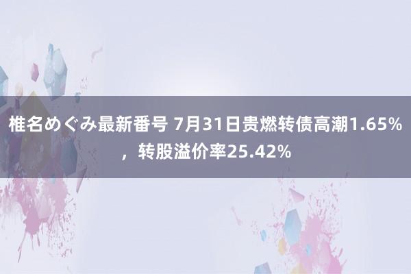 椎名めぐみ最新番号 7月31日贵燃转债高潮1.65%，转股溢价率25.42%