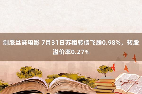 制服丝袜电影 7月31日苏租转债飞腾0.98%，转股溢价率0.27%