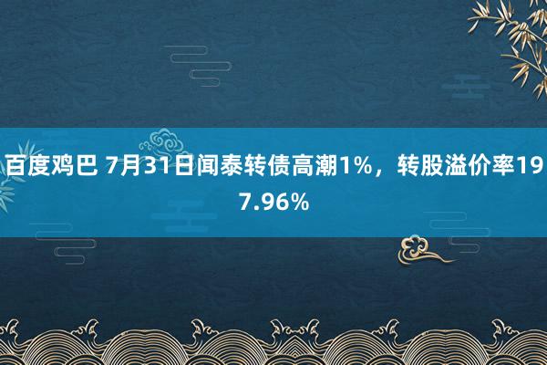 百度鸡巴 7月31日闻泰转债高潮1%，转股溢价率197.96%