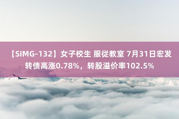 【SIMG-132】女子校生 服従教室 7月31日宏发转债高涨0.78%，转股溢价率102.5%