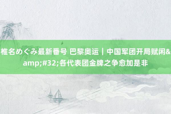 椎名めぐみ最新番号 巴黎奥运｜中国军团开局赋闲&#32;各代表团金牌之争愈加是非