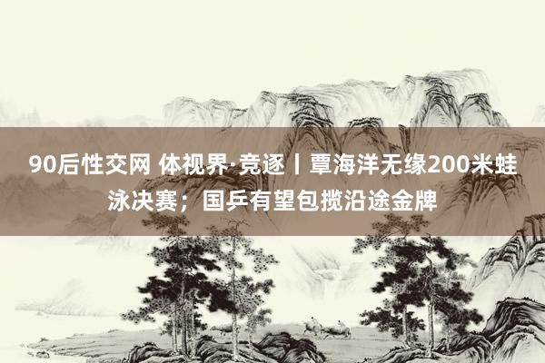 90后性交网 体视界·竞逐丨覃海洋无缘200米蛙泳决赛；国乒有望包揽沿途金牌