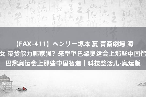 【FAX-411】ヘンリー塚本 夏 青姦劇場 海・山・川 ハマり狂う男女 带货能力哪家强？来望望巴黎奥运会上那些中国智造｜科技整活儿·奥运版