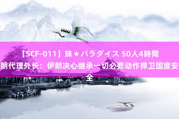 【SCF-011】妹★パラダイス 50人4時間 伊朗代理外长：伊朗决心继承一切必要动作捍卫国度安全