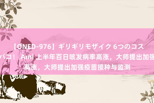 【ONED-976】ギリギリモザイク 6つのコスチュームでパコパコ！ Ami 上半年百日咳发病率高涨，大师提出加强疫苗接种与监测