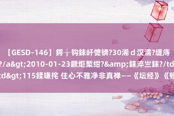 【GESD-146】鍔╁钩銇屽懡锛?30浠ｄ汉濡?缇庤倝銈傝笂銈?3浜?/a>2010-01-23鐝炬槧绀?&銇淬亗銇?/td>115鍒嗛挓 住心不雅净非真禅——《坛经》《顿渐第八